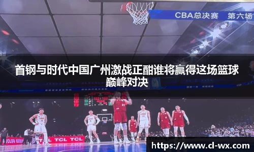 首钢与时代中国广州激战正酣谁将赢得这场篮球巅峰对决