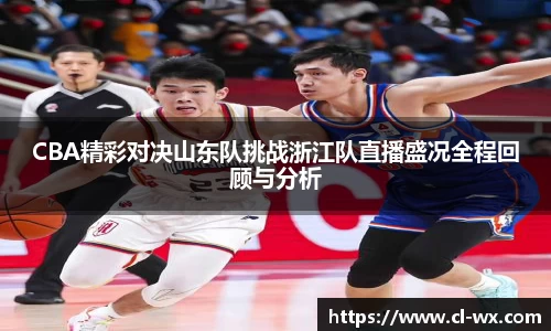 CBA精彩对决山东队挑战浙江队直播盛况全程回顾与分析